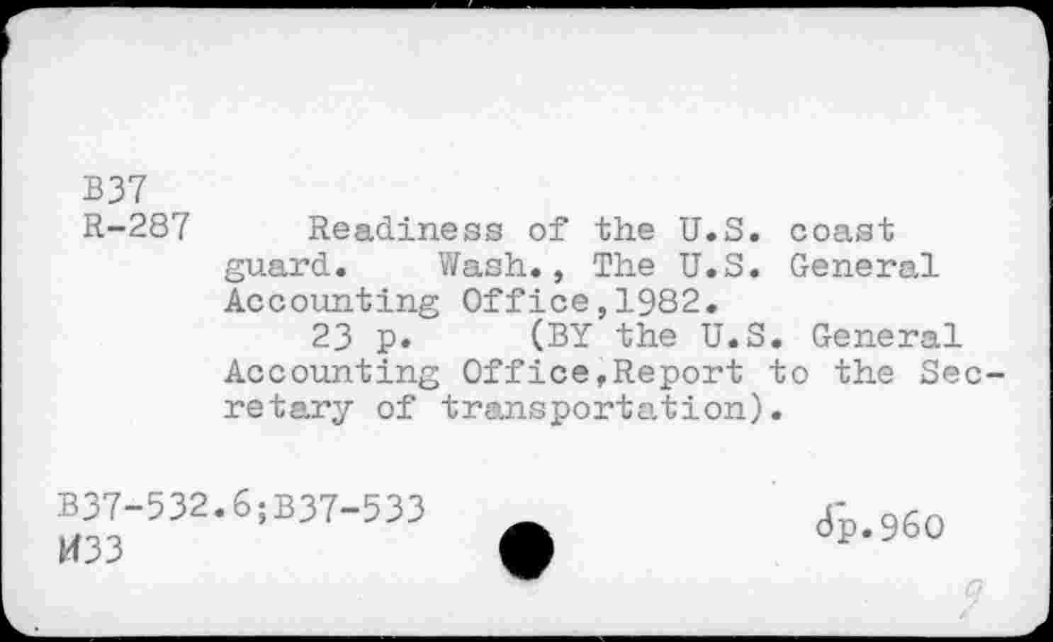 ﻿B37
R-287 Readiness of the U.S. coast guard. Wash., The U.S. General Accounting Office,1982.
23 p. (BY the U.S. General Accounting Office,Report to the Secretary of transportation).
B37-532.6;B37-533
H33
8p.960
9